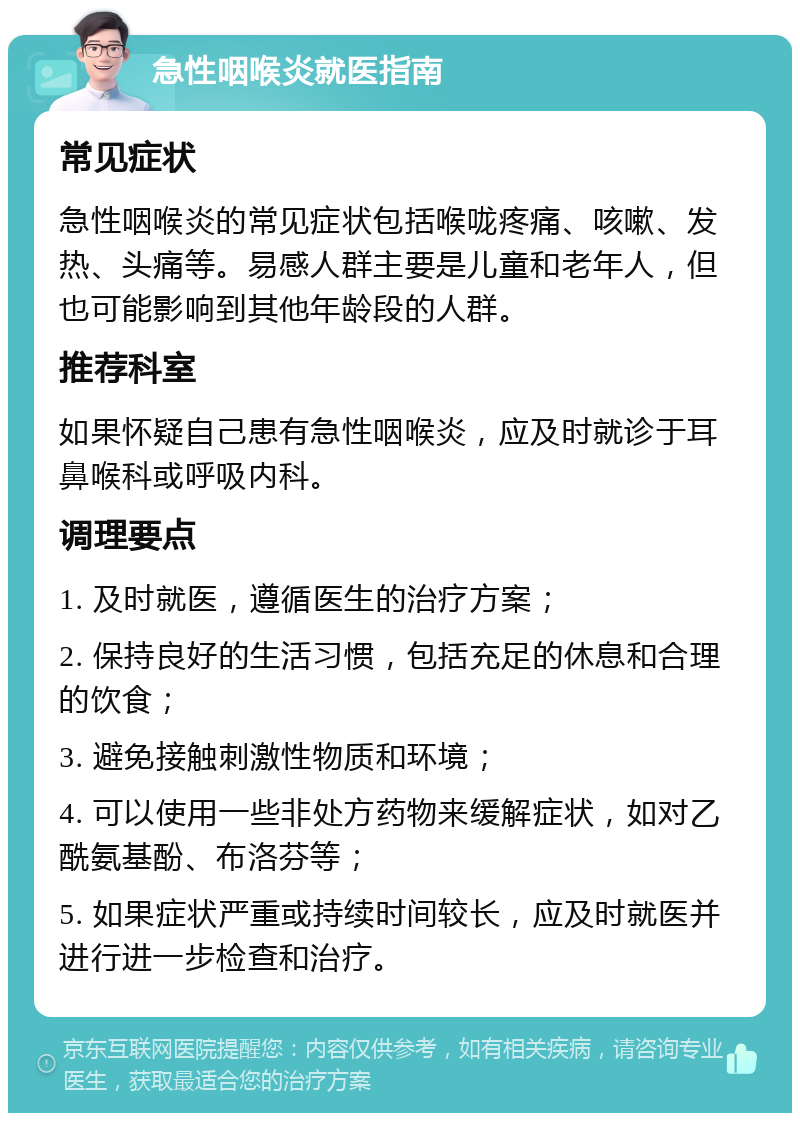 急性咽喉炎就医指南 常见症状 急性咽喉炎的常见症状包括喉咙疼痛、咳嗽、发热、头痛等。易感人群主要是儿童和老年人，但也可能影响到其他年龄段的人群。 推荐科室 如果怀疑自己患有急性咽喉炎，应及时就诊于耳鼻喉科或呼吸内科。 调理要点 1. 及时就医，遵循医生的治疗方案； 2. 保持良好的生活习惯，包括充足的休息和合理的饮食； 3. 避免接触刺激性物质和环境； 4. 可以使用一些非处方药物来缓解症状，如对乙酰氨基酚、布洛芬等； 5. 如果症状严重或持续时间较长，应及时就医并进行进一步检查和治疗。