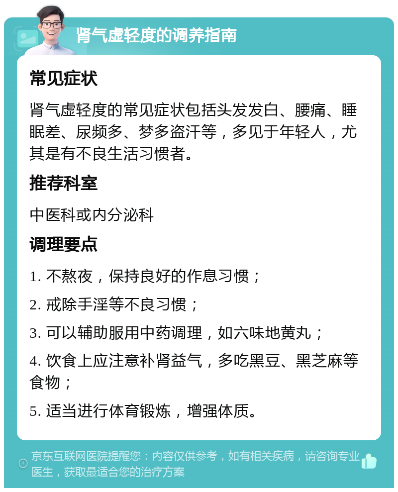 肾气虚轻度的调养指南 常见症状 肾气虚轻度的常见症状包括头发发白、腰痛、睡眠差、尿频多、梦多盗汗等，多见于年轻人，尤其是有不良生活习惯者。 推荐科室 中医科或内分泌科 调理要点 1. 不熬夜，保持良好的作息习惯； 2. 戒除手淫等不良习惯； 3. 可以辅助服用中药调理，如六味地黄丸； 4. 饮食上应注意补肾益气，多吃黑豆、黑芝麻等食物； 5. 适当进行体育锻炼，增强体质。