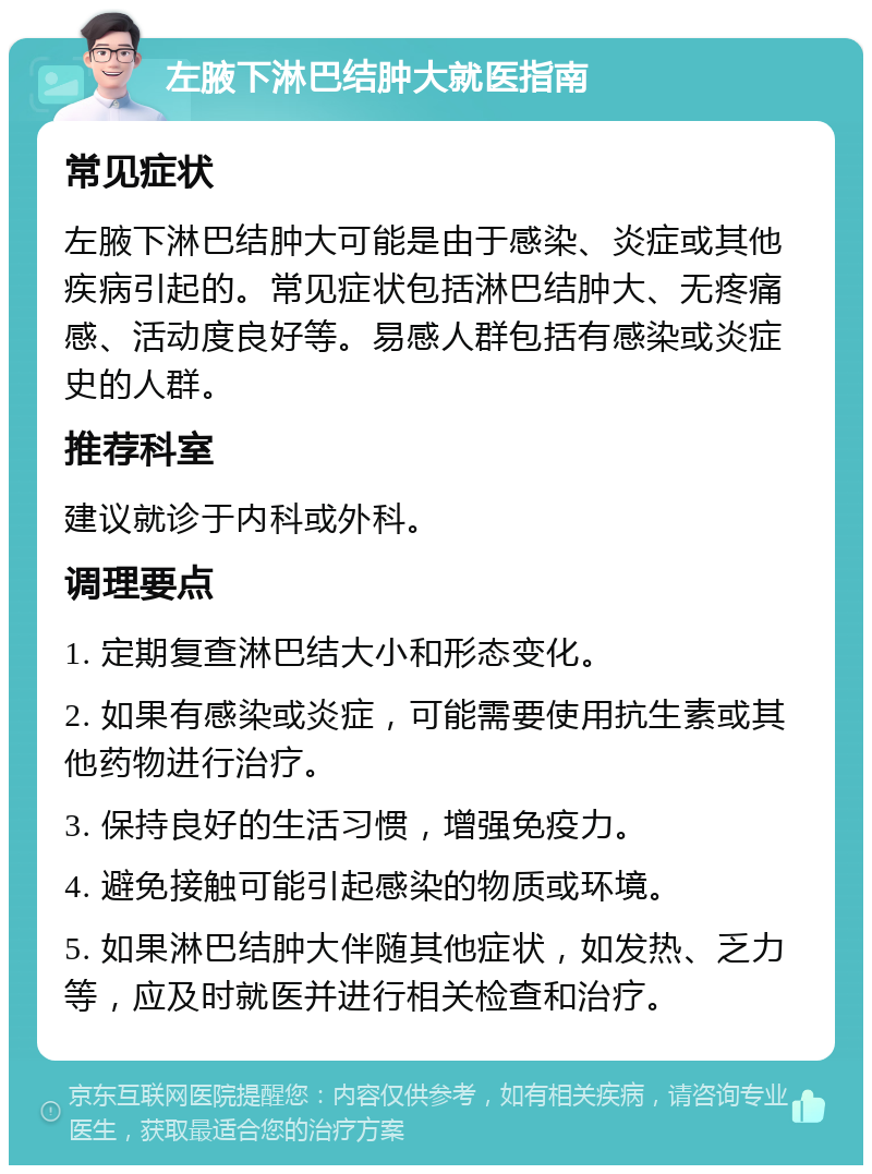 左腋下淋巴结肿大就医指南 常见症状 左腋下淋巴结肿大可能是由于感染、炎症或其他疾病引起的。常见症状包括淋巴结肿大、无疼痛感、活动度良好等。易感人群包括有感染或炎症史的人群。 推荐科室 建议就诊于内科或外科。 调理要点 1. 定期复查淋巴结大小和形态变化。 2. 如果有感染或炎症，可能需要使用抗生素或其他药物进行治疗。 3. 保持良好的生活习惯，增强免疫力。 4. 避免接触可能引起感染的物质或环境。 5. 如果淋巴结肿大伴随其他症状，如发热、乏力等，应及时就医并进行相关检查和治疗。