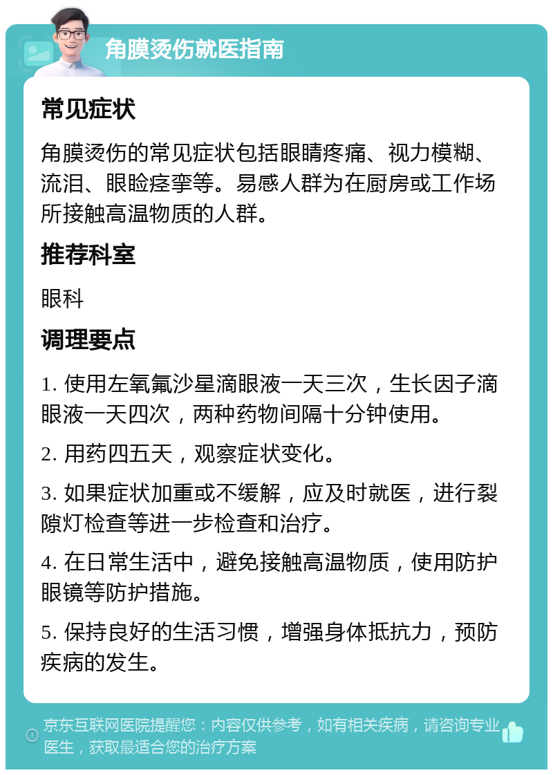 角膜烫伤就医指南 常见症状 角膜烫伤的常见症状包括眼睛疼痛、视力模糊、流泪、眼睑痉挛等。易感人群为在厨房或工作场所接触高温物质的人群。 推荐科室 眼科 调理要点 1. 使用左氧氟沙星滴眼液一天三次，生长因子滴眼液一天四次，两种药物间隔十分钟使用。 2. 用药四五天，观察症状变化。 3. 如果症状加重或不缓解，应及时就医，进行裂隙灯检查等进一步检查和治疗。 4. 在日常生活中，避免接触高温物质，使用防护眼镜等防护措施。 5. 保持良好的生活习惯，增强身体抵抗力，预防疾病的发生。