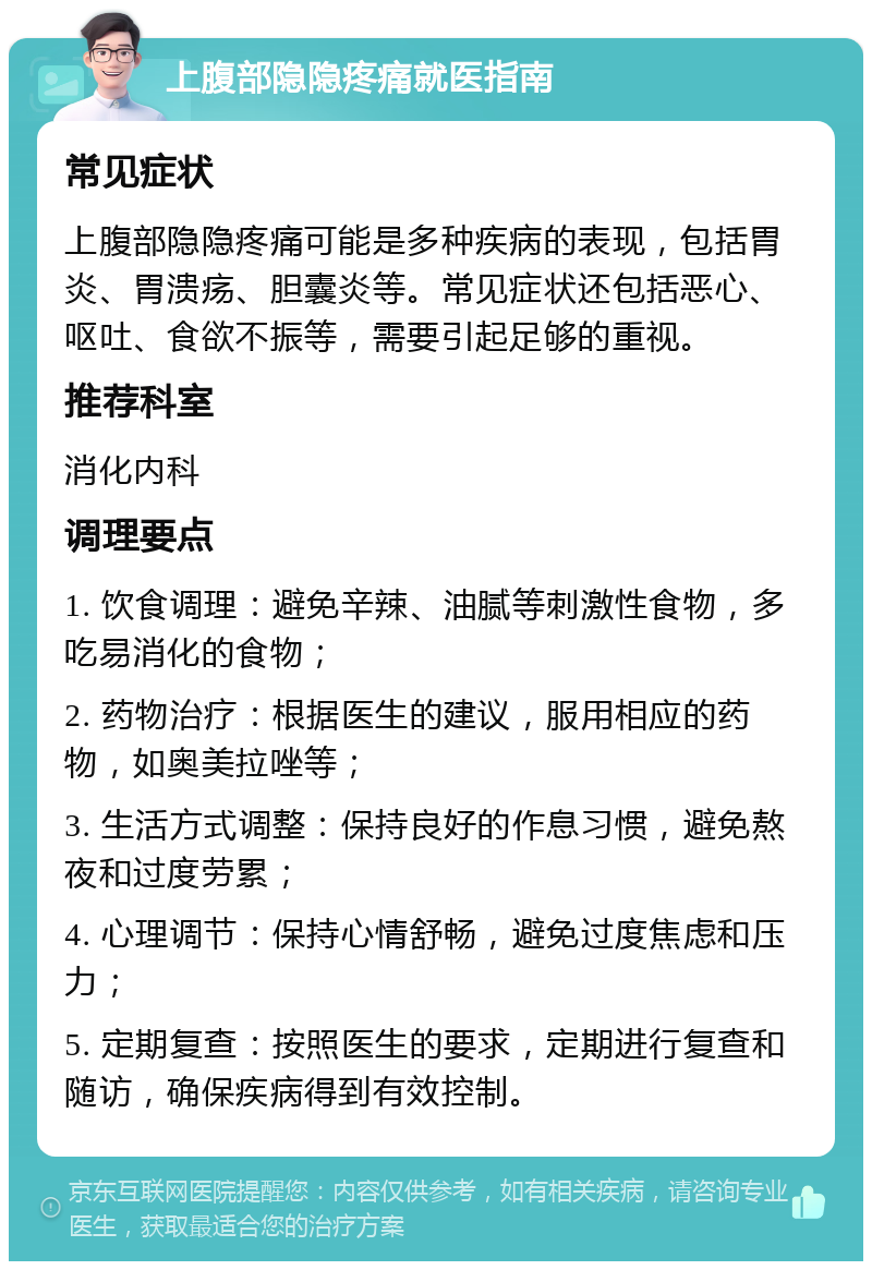 上腹部隐隐疼痛就医指南 常见症状 上腹部隐隐疼痛可能是多种疾病的表现，包括胃炎、胃溃疡、胆囊炎等。常见症状还包括恶心、呕吐、食欲不振等，需要引起足够的重视。 推荐科室 消化内科 调理要点 1. 饮食调理：避免辛辣、油腻等刺激性食物，多吃易消化的食物； 2. 药物治疗：根据医生的建议，服用相应的药物，如奥美拉唑等； 3. 生活方式调整：保持良好的作息习惯，避免熬夜和过度劳累； 4. 心理调节：保持心情舒畅，避免过度焦虑和压力； 5. 定期复查：按照医生的要求，定期进行复查和随访，确保疾病得到有效控制。