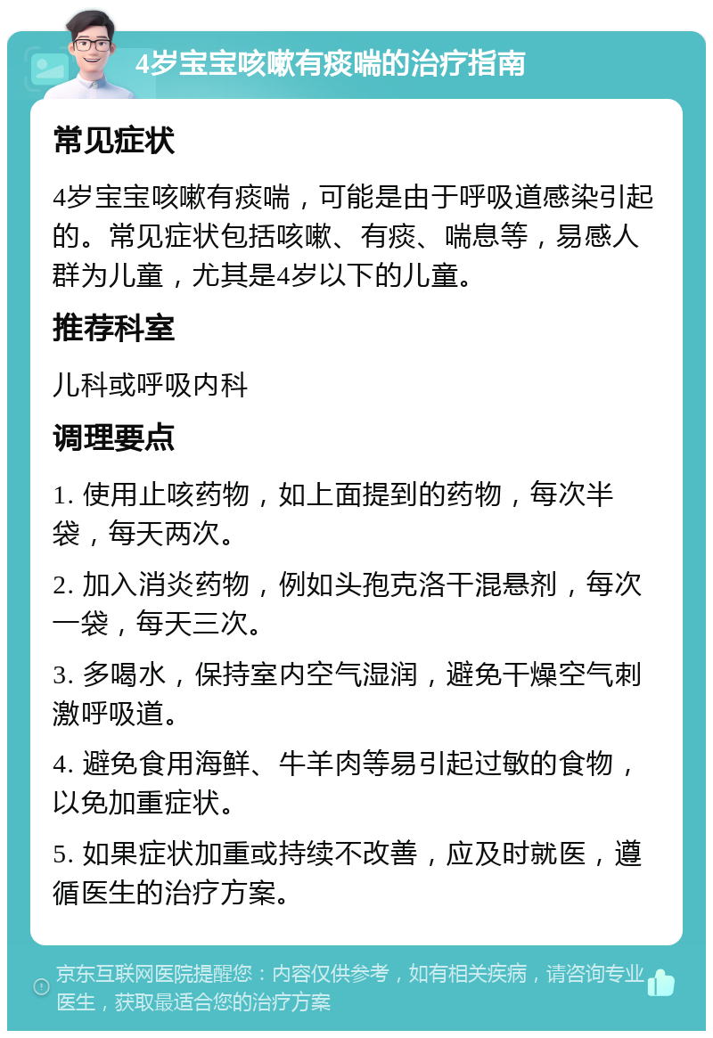 4岁宝宝咳嗽有痰喘的治疗指南 常见症状 4岁宝宝咳嗽有痰喘，可能是由于呼吸道感染引起的。常见症状包括咳嗽、有痰、喘息等，易感人群为儿童，尤其是4岁以下的儿童。 推荐科室 儿科或呼吸内科 调理要点 1. 使用止咳药物，如上面提到的药物，每次半袋，每天两次。 2. 加入消炎药物，例如头孢克洛干混悬剂，每次一袋，每天三次。 3. 多喝水，保持室内空气湿润，避免干燥空气刺激呼吸道。 4. 避免食用海鲜、牛羊肉等易引起过敏的食物，以免加重症状。 5. 如果症状加重或持续不改善，应及时就医，遵循医生的治疗方案。