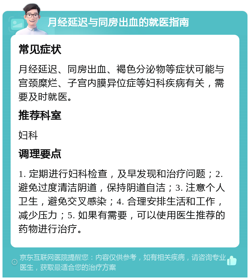 月经延迟与同房出血的就医指南 常见症状 月经延迟、同房出血、褐色分泌物等症状可能与宫颈糜烂、子宫内膜异位症等妇科疾病有关，需要及时就医。 推荐科室 妇科 调理要点 1. 定期进行妇科检查，及早发现和治疗问题；2. 避免过度清洁阴道，保持阴道自洁；3. 注意个人卫生，避免交叉感染；4. 合理安排生活和工作，减少压力；5. 如果有需要，可以使用医生推荐的药物进行治疗。