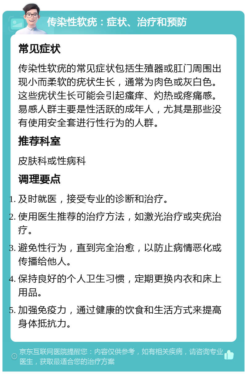 传染性软疣：症状、治疗和预防 常见症状 传染性软疣的常见症状包括生殖器或肛门周围出现小而柔软的疣状生长，通常为肉色或灰白色。这些疣状生长可能会引起瘙痒、灼热或疼痛感。易感人群主要是性活跃的成年人，尤其是那些没有使用安全套进行性行为的人群。 推荐科室 皮肤科或性病科 调理要点 及时就医，接受专业的诊断和治疗。 使用医生推荐的治疗方法，如激光治疗或夹疣治疗。 避免性行为，直到完全治愈，以防止病情恶化或传播给他人。 保持良好的个人卫生习惯，定期更换内衣和床上用品。 加强免疫力，通过健康的饮食和生活方式来提高身体抵抗力。