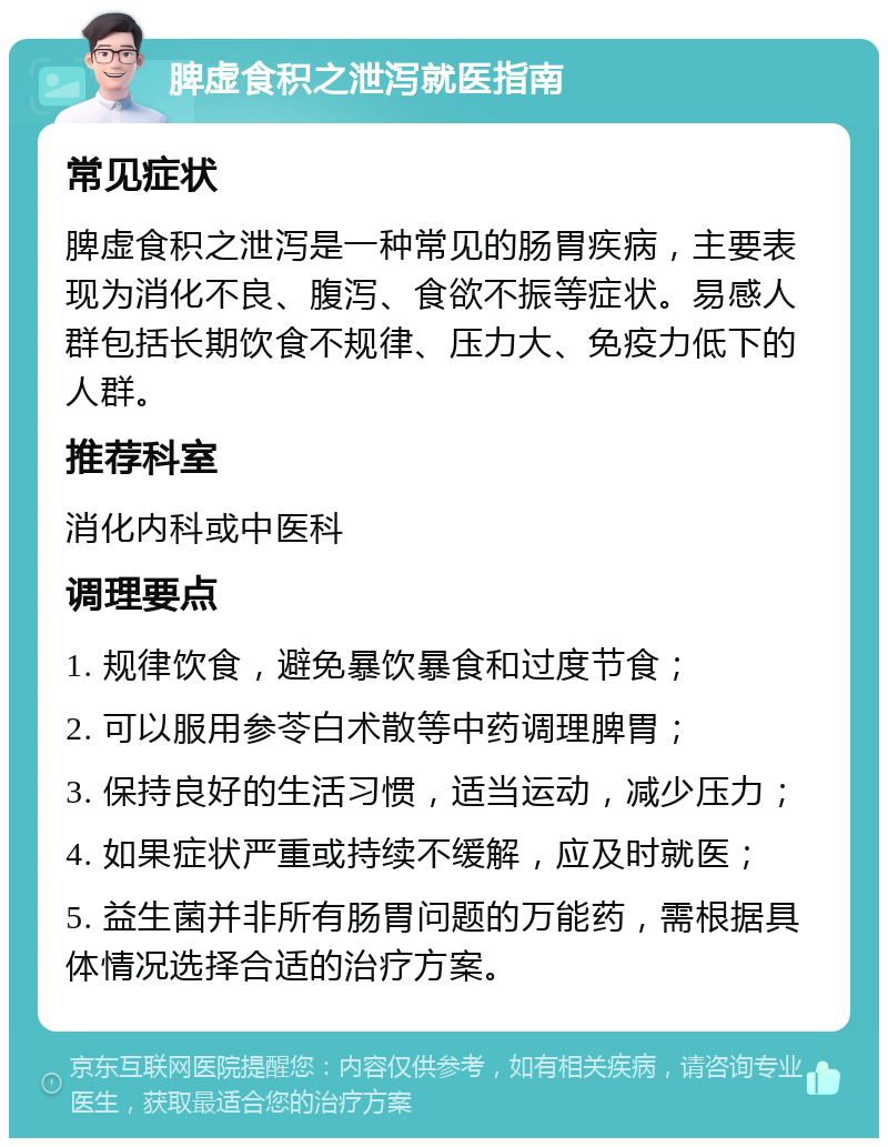 脾虚食积之泄泻就医指南 常见症状 脾虚食积之泄泻是一种常见的肠胃疾病，主要表现为消化不良、腹泻、食欲不振等症状。易感人群包括长期饮食不规律、压力大、免疫力低下的人群。 推荐科室 消化内科或中医科 调理要点 1. 规律饮食，避免暴饮暴食和过度节食； 2. 可以服用参苓白术散等中药调理脾胃； 3. 保持良好的生活习惯，适当运动，减少压力； 4. 如果症状严重或持续不缓解，应及时就医； 5. 益生菌并非所有肠胃问题的万能药，需根据具体情况选择合适的治疗方案。