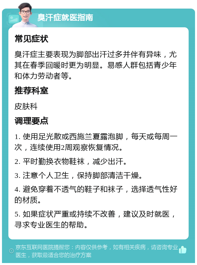 臭汗症就医指南 常见症状 臭汗症主要表现为脚部出汗过多并伴有异味，尤其在春季回暖时更为明显。易感人群包括青少年和体力劳动者等。 推荐科室 皮肤科 调理要点 1. 使用足光散或西施兰夏露泡脚，每天或每周一次，连续使用2周观察恢复情况。 2. 平时勤换衣物鞋袜，减少出汗。 3. 注意个人卫生，保持脚部清洁干燥。 4. 避免穿着不透气的鞋子和袜子，选择透气性好的材质。 5. 如果症状严重或持续不改善，建议及时就医，寻求专业医生的帮助。