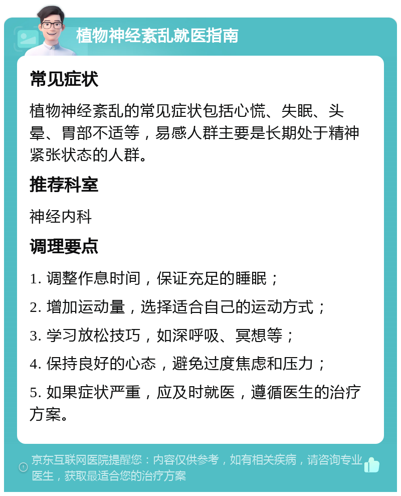 植物神经紊乱就医指南 常见症状 植物神经紊乱的常见症状包括心慌、失眠、头晕、胃部不适等，易感人群主要是长期处于精神紧张状态的人群。 推荐科室 神经内科 调理要点 1. 调整作息时间，保证充足的睡眠； 2. 增加运动量，选择适合自己的运动方式； 3. 学习放松技巧，如深呼吸、冥想等； 4. 保持良好的心态，避免过度焦虑和压力； 5. 如果症状严重，应及时就医，遵循医生的治疗方案。