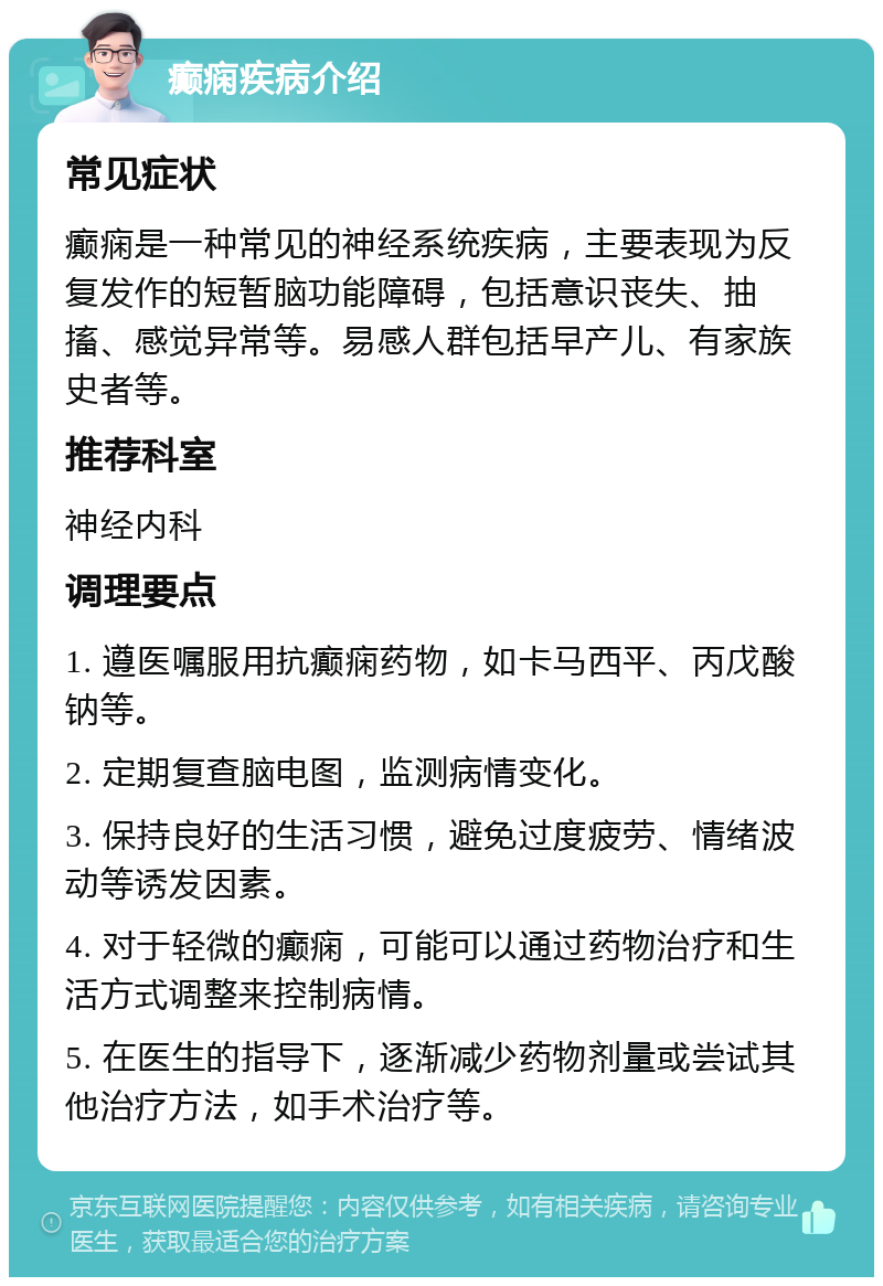 癫痫疾病介绍 常见症状 癫痫是一种常见的神经系统疾病，主要表现为反复发作的短暂脑功能障碍，包括意识丧失、抽搐、感觉异常等。易感人群包括早产儿、有家族史者等。 推荐科室 神经内科 调理要点 1. 遵医嘱服用抗癫痫药物，如卡马西平、丙戊酸钠等。 2. 定期复查脑电图，监测病情变化。 3. 保持良好的生活习惯，避免过度疲劳、情绪波动等诱发因素。 4. 对于轻微的癫痫，可能可以通过药物治疗和生活方式调整来控制病情。 5. 在医生的指导下，逐渐减少药物剂量或尝试其他治疗方法，如手术治疗等。