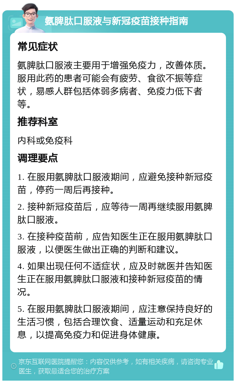 氨脾肽口服液与新冠疫苗接种指南 常见症状 氨脾肽口服液主要用于增强免疫力，改善体质。服用此药的患者可能会有疲劳、食欲不振等症状，易感人群包括体弱多病者、免疫力低下者等。 推荐科室 内科或免疫科 调理要点 1. 在服用氨脾肽口服液期间，应避免接种新冠疫苗，停药一周后再接种。 2. 接种新冠疫苗后，应等待一周再继续服用氨脾肽口服液。 3. 在接种疫苗前，应告知医生正在服用氨脾肽口服液，以便医生做出正确的判断和建议。 4. 如果出现任何不适症状，应及时就医并告知医生正在服用氨脾肽口服液和接种新冠疫苗的情况。 5. 在服用氨脾肽口服液期间，应注意保持良好的生活习惯，包括合理饮食、适量运动和充足休息，以提高免疫力和促进身体健康。