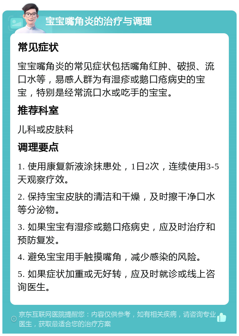 宝宝嘴角炎的治疗与调理 常见症状 宝宝嘴角炎的常见症状包括嘴角红肿、破损、流口水等，易感人群为有湿疹或鹅口疮病史的宝宝，特别是经常流口水或吃手的宝宝。 推荐科室 儿科或皮肤科 调理要点 1. 使用康复新液涂抹患处，1日2次，连续使用3-5天观察疗效。 2. 保持宝宝皮肤的清洁和干燥，及时擦干净口水等分泌物。 3. 如果宝宝有湿疹或鹅口疮病史，应及时治疗和预防复发。 4. 避免宝宝用手触摸嘴角，减少感染的风险。 5. 如果症状加重或无好转，应及时就诊或线上咨询医生。