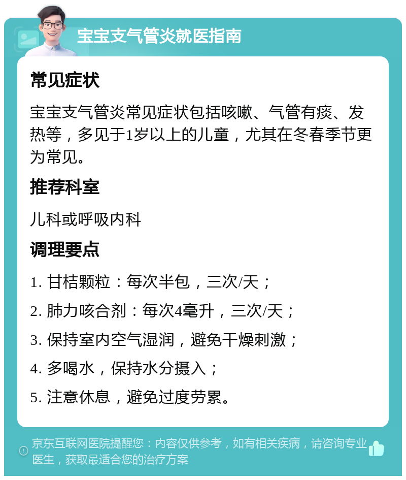 宝宝支气管炎就医指南 常见症状 宝宝支气管炎常见症状包括咳嗽、气管有痰、发热等，多见于1岁以上的儿童，尤其在冬春季节更为常见。 推荐科室 儿科或呼吸内科 调理要点 1. 甘桔颗粒：每次半包，三次/天； 2. 肺力咳合剂：每次4毫升，三次/天； 3. 保持室内空气湿润，避免干燥刺激； 4. 多喝水，保持水分摄入； 5. 注意休息，避免过度劳累。