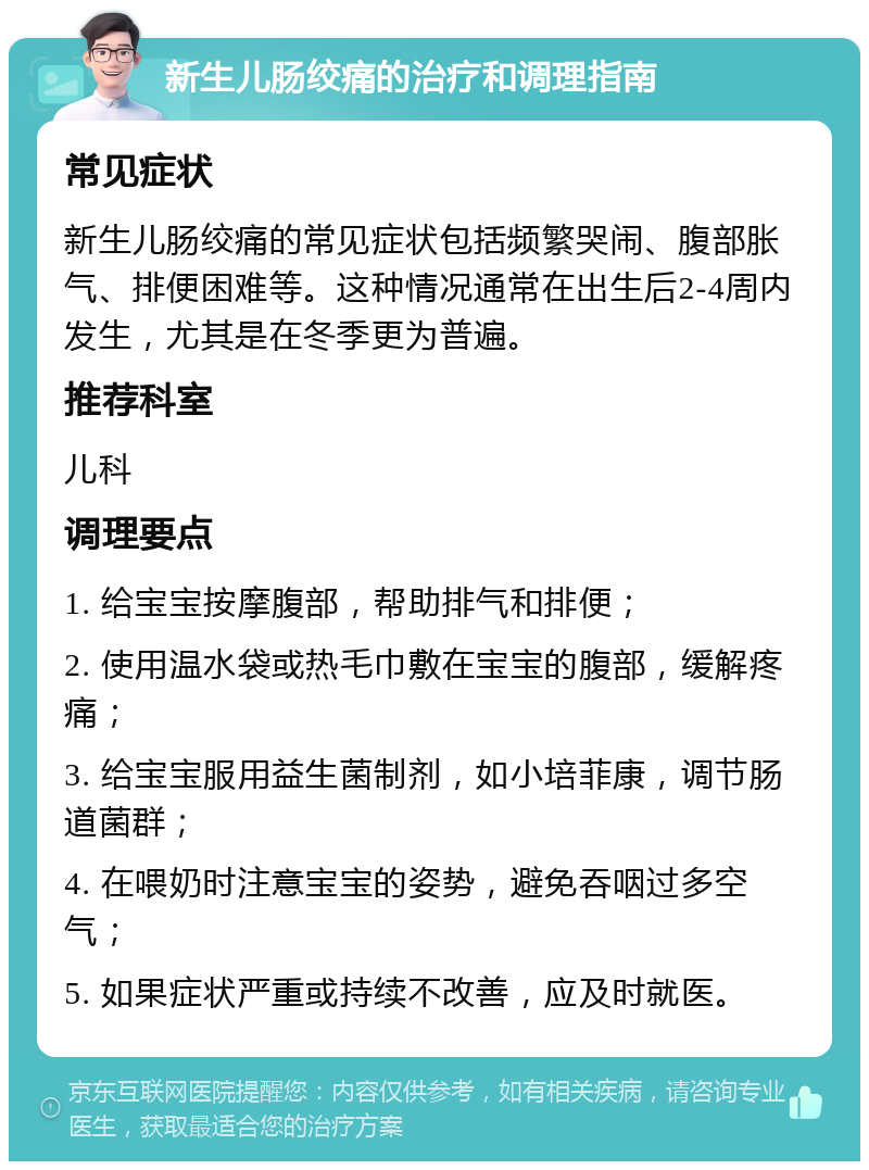 新生儿肠绞痛的治疗和调理指南 常见症状 新生儿肠绞痛的常见症状包括频繁哭闹、腹部胀气、排便困难等。这种情况通常在出生后2-4周内发生，尤其是在冬季更为普遍。 推荐科室 儿科 调理要点 1. 给宝宝按摩腹部，帮助排气和排便； 2. 使用温水袋或热毛巾敷在宝宝的腹部，缓解疼痛； 3. 给宝宝服用益生菌制剂，如小培菲康，调节肠道菌群； 4. 在喂奶时注意宝宝的姿势，避免吞咽过多空气； 5. 如果症状严重或持续不改善，应及时就医。