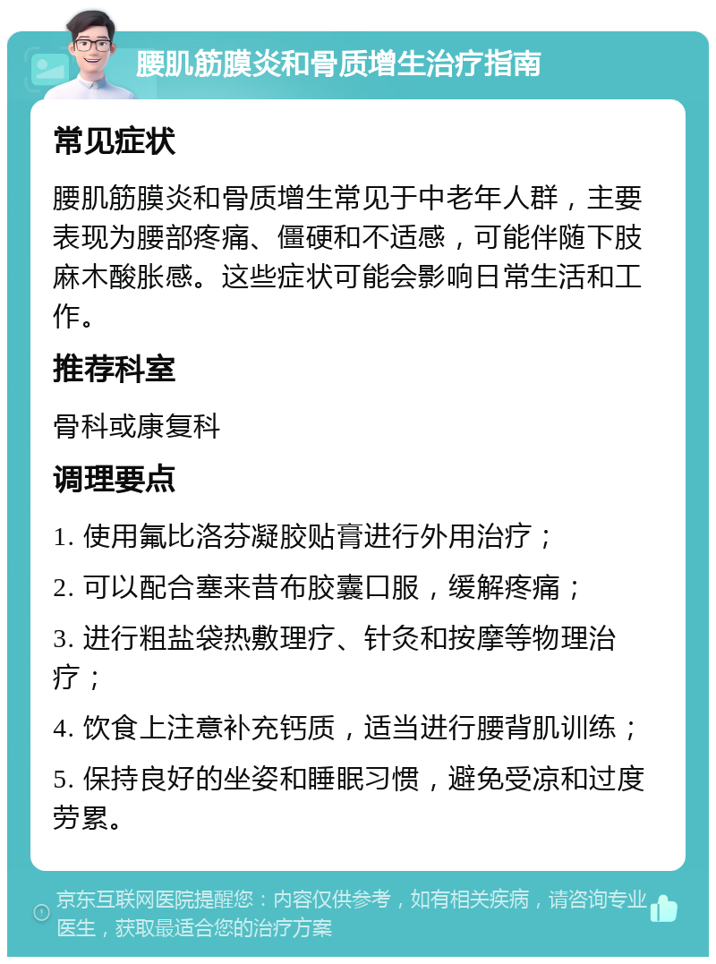 腰肌筋膜炎和骨质增生治疗指南 常见症状 腰肌筋膜炎和骨质增生常见于中老年人群，主要表现为腰部疼痛、僵硬和不适感，可能伴随下肢麻木酸胀感。这些症状可能会影响日常生活和工作。 推荐科室 骨科或康复科 调理要点 1. 使用氟比洛芬凝胶贴膏进行外用治疗； 2. 可以配合塞来昔布胶囊口服，缓解疼痛； 3. 进行粗盐袋热敷理疗、针灸和按摩等物理治疗； 4. 饮食上注意补充钙质，适当进行腰背肌训练； 5. 保持良好的坐姿和睡眠习惯，避免受凉和过度劳累。