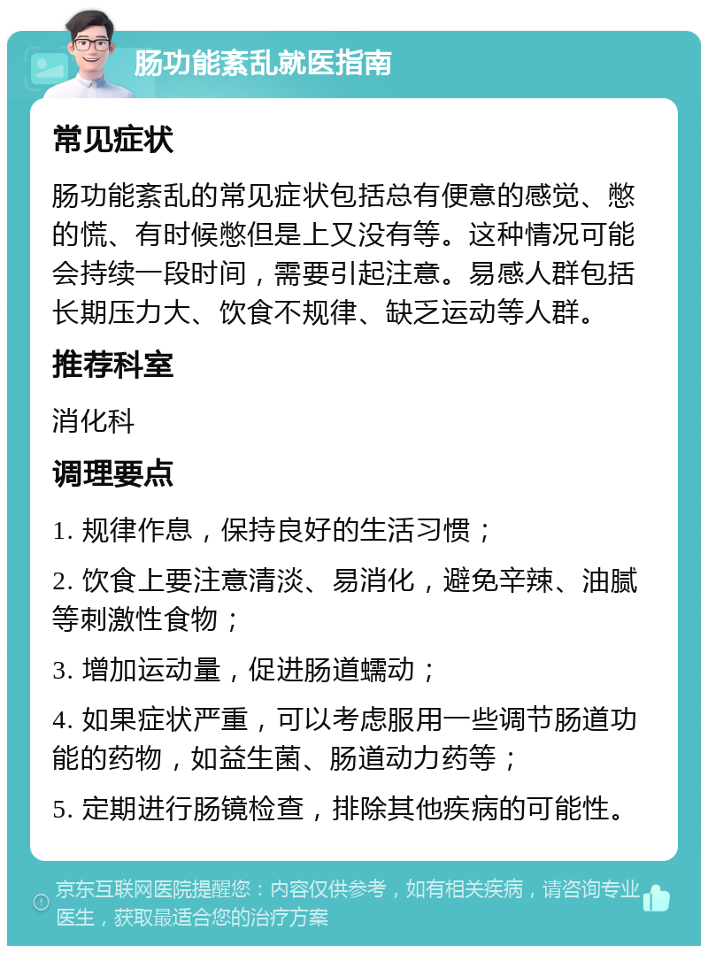 肠功能紊乱就医指南 常见症状 肠功能紊乱的常见症状包括总有便意的感觉、憋的慌、有时候憋但是上又没有等。这种情况可能会持续一段时间，需要引起注意。易感人群包括长期压力大、饮食不规律、缺乏运动等人群。 推荐科室 消化科 调理要点 1. 规律作息，保持良好的生活习惯； 2. 饮食上要注意清淡、易消化，避免辛辣、油腻等刺激性食物； 3. 增加运动量，促进肠道蠕动； 4. 如果症状严重，可以考虑服用一些调节肠道功能的药物，如益生菌、肠道动力药等； 5. 定期进行肠镜检查，排除其他疾病的可能性。