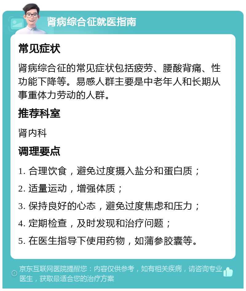 肾病综合征就医指南 常见症状 肾病综合征的常见症状包括疲劳、腰酸背痛、性功能下降等。易感人群主要是中老年人和长期从事重体力劳动的人群。 推荐科室 肾内科 调理要点 1. 合理饮食，避免过度摄入盐分和蛋白质； 2. 适量运动，增强体质； 3. 保持良好的心态，避免过度焦虑和压力； 4. 定期检查，及时发现和治疗问题； 5. 在医生指导下使用药物，如蒲参胶囊等。