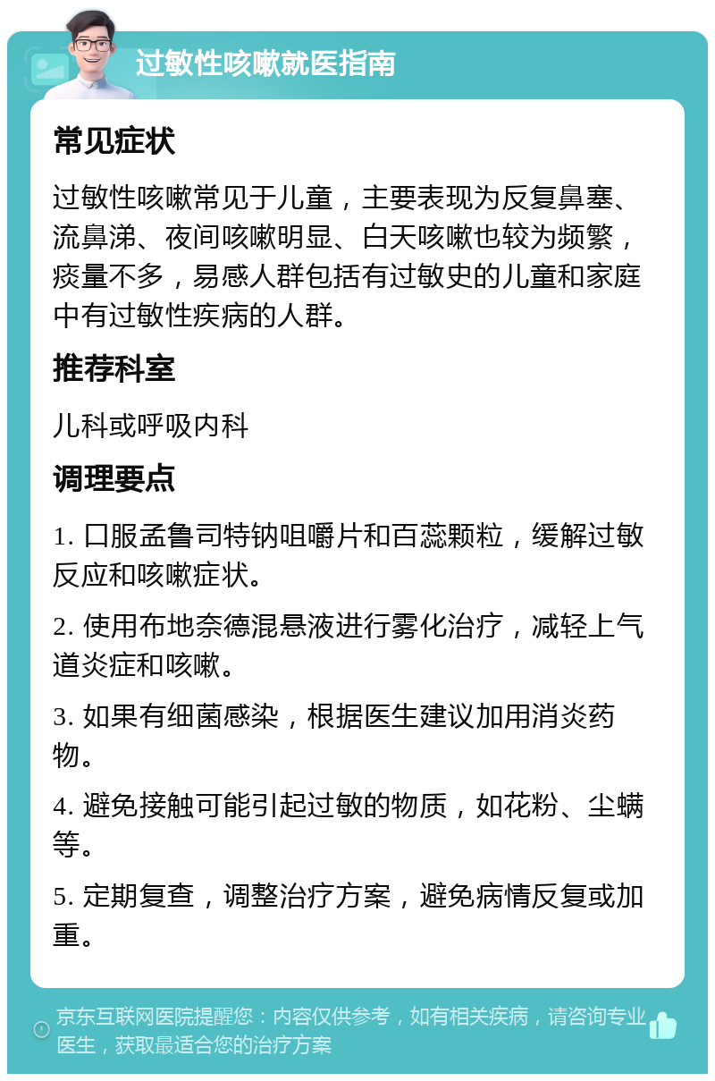 过敏性咳嗽就医指南 常见症状 过敏性咳嗽常见于儿童，主要表现为反复鼻塞、流鼻涕、夜间咳嗽明显、白天咳嗽也较为频繁，痰量不多，易感人群包括有过敏史的儿童和家庭中有过敏性疾病的人群。 推荐科室 儿科或呼吸内科 调理要点 1. 口服孟鲁司特钠咀嚼片和百蕊颗粒，缓解过敏反应和咳嗽症状。 2. 使用布地奈德混悬液进行雾化治疗，减轻上气道炎症和咳嗽。 3. 如果有细菌感染，根据医生建议加用消炎药物。 4. 避免接触可能引起过敏的物质，如花粉、尘螨等。 5. 定期复查，调整治疗方案，避免病情反复或加重。