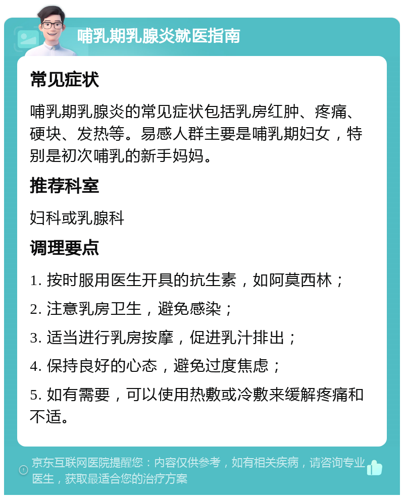 哺乳期乳腺炎就医指南 常见症状 哺乳期乳腺炎的常见症状包括乳房红肿、疼痛、硬块、发热等。易感人群主要是哺乳期妇女，特别是初次哺乳的新手妈妈。 推荐科室 妇科或乳腺科 调理要点 1. 按时服用医生开具的抗生素，如阿莫西林； 2. 注意乳房卫生，避免感染； 3. 适当进行乳房按摩，促进乳汁排出； 4. 保持良好的心态，避免过度焦虑； 5. 如有需要，可以使用热敷或冷敷来缓解疼痛和不适。