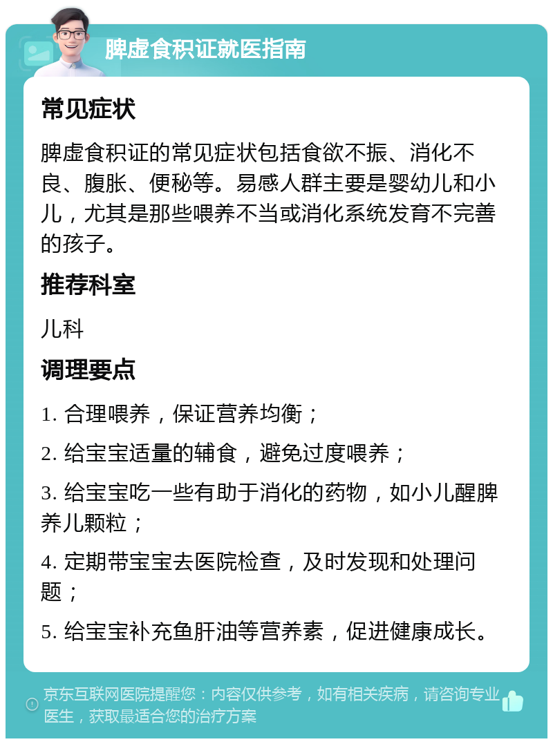 脾虚食积证就医指南 常见症状 脾虚食积证的常见症状包括食欲不振、消化不良、腹胀、便秘等。易感人群主要是婴幼儿和小儿，尤其是那些喂养不当或消化系统发育不完善的孩子。 推荐科室 儿科 调理要点 1. 合理喂养，保证营养均衡； 2. 给宝宝适量的辅食，避免过度喂养； 3. 给宝宝吃一些有助于消化的药物，如小儿醒脾养儿颗粒； 4. 定期带宝宝去医院检查，及时发现和处理问题； 5. 给宝宝补充鱼肝油等营养素，促进健康成长。