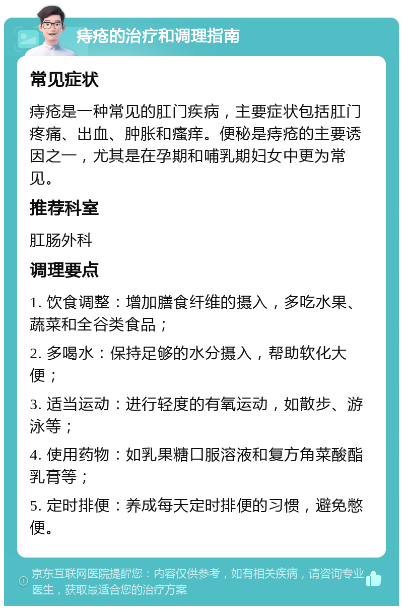 痔疮的治疗和调理指南 常见症状 痔疮是一种常见的肛门疾病，主要症状包括肛门疼痛、出血、肿胀和瘙痒。便秘是痔疮的主要诱因之一，尤其是在孕期和哺乳期妇女中更为常见。 推荐科室 肛肠外科 调理要点 1. 饮食调整：增加膳食纤维的摄入，多吃水果、蔬菜和全谷类食品； 2. 多喝水：保持足够的水分摄入，帮助软化大便； 3. 适当运动：进行轻度的有氧运动，如散步、游泳等； 4. 使用药物：如乳果糖口服溶液和复方角菜酸酯乳膏等； 5. 定时排便：养成每天定时排便的习惯，避免憋便。