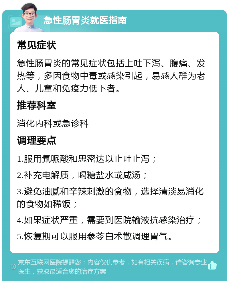 急性肠胃炎就医指南 常见症状 急性肠胃炎的常见症状包括上吐下泻、腹痛、发热等，多因食物中毒或感染引起，易感人群为老人、儿童和免疫力低下者。 推荐科室 消化内科或急诊科 调理要点 1.服用氟哌酸和思密达以止吐止泻； 2.补充电解质，喝糖盐水或咸汤； 3.避免油腻和辛辣刺激的食物，选择清淡易消化的食物如稀饭； 4.如果症状严重，需要到医院输液抗感染治疗； 5.恢复期可以服用参苓白术散调理胃气。