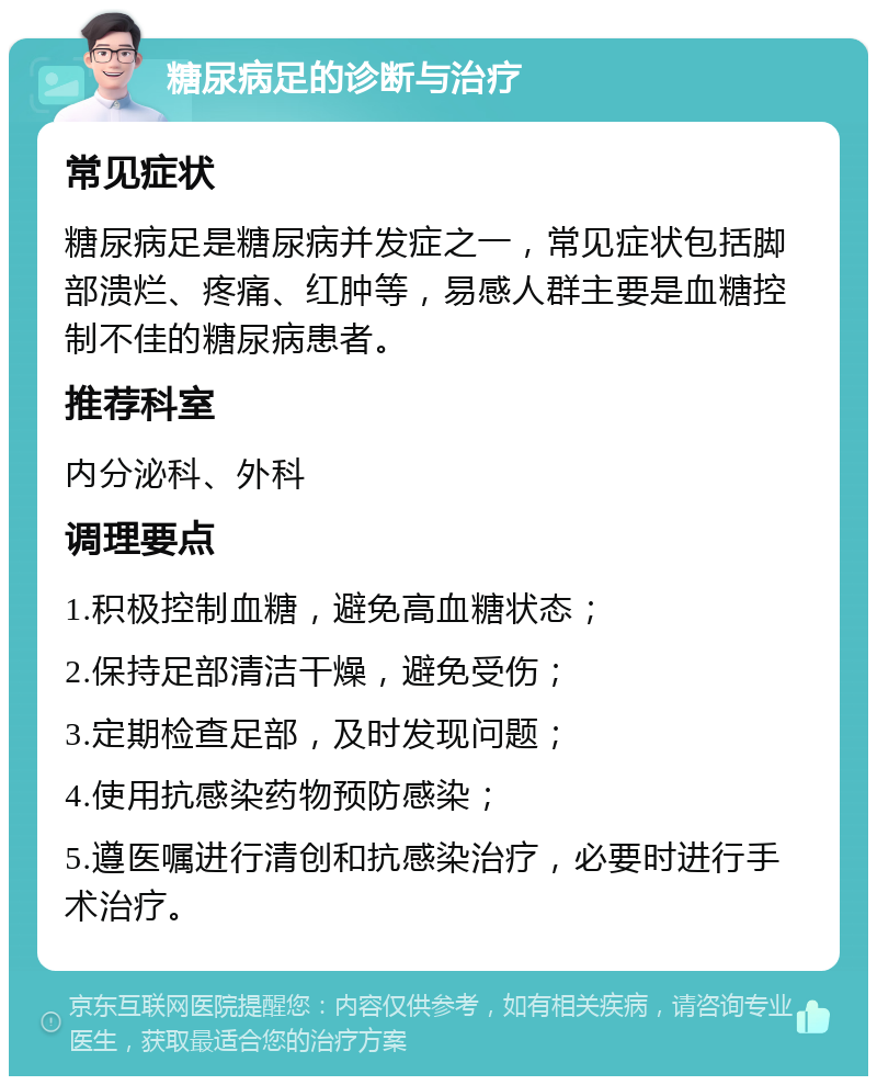 糖尿病足的诊断与治疗 常见症状 糖尿病足是糖尿病并发症之一，常见症状包括脚部溃烂、疼痛、红肿等，易感人群主要是血糖控制不佳的糖尿病患者。 推荐科室 内分泌科、外科 调理要点 1.积极控制血糖，避免高血糖状态； 2.保持足部清洁干燥，避免受伤； 3.定期检查足部，及时发现问题； 4.使用抗感染药物预防感染； 5.遵医嘱进行清创和抗感染治疗，必要时进行手术治疗。