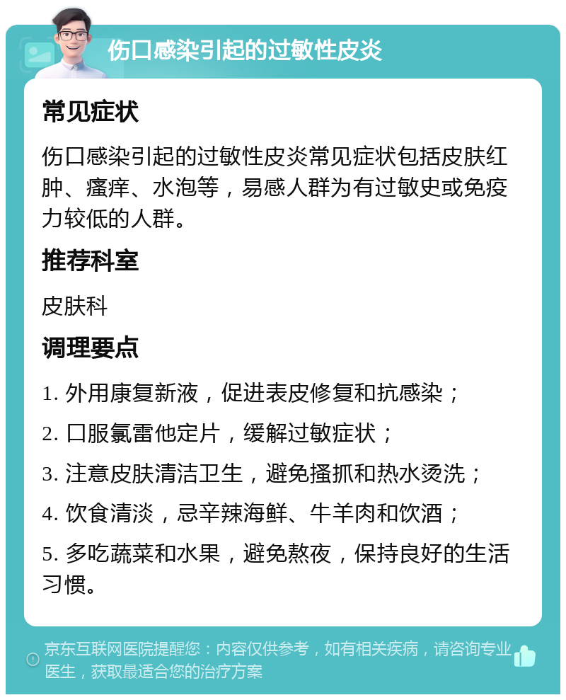 伤口感染引起的过敏性皮炎 常见症状 伤口感染引起的过敏性皮炎常见症状包括皮肤红肿、瘙痒、水泡等，易感人群为有过敏史或免疫力较低的人群。 推荐科室 皮肤科 调理要点 1. 外用康复新液，促进表皮修复和抗感染； 2. 口服氯雷他定片，缓解过敏症状； 3. 注意皮肤清洁卫生，避免搔抓和热水烫洗； 4. 饮食清淡，忌辛辣海鲜、牛羊肉和饮酒； 5. 多吃蔬菜和水果，避免熬夜，保持良好的生活习惯。