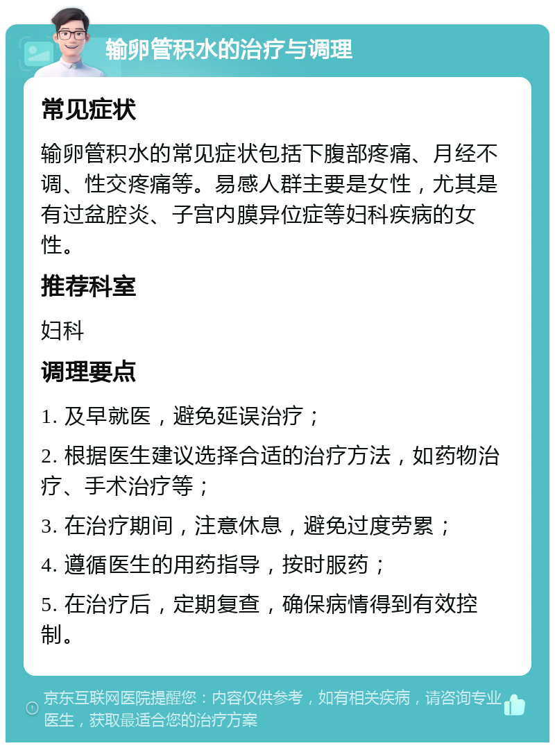 输卵管积水的治疗与调理 常见症状 输卵管积水的常见症状包括下腹部疼痛、月经不调、性交疼痛等。易感人群主要是女性，尤其是有过盆腔炎、子宫内膜异位症等妇科疾病的女性。 推荐科室 妇科 调理要点 1. 及早就医，避免延误治疗； 2. 根据医生建议选择合适的治疗方法，如药物治疗、手术治疗等； 3. 在治疗期间，注意休息，避免过度劳累； 4. 遵循医生的用药指导，按时服药； 5. 在治疗后，定期复查，确保病情得到有效控制。