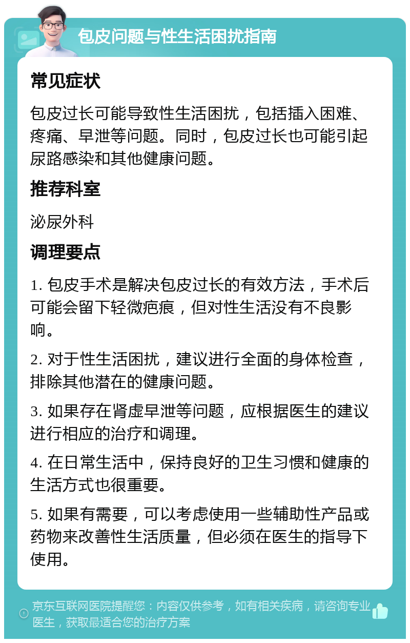 包皮问题与性生活困扰指南 常见症状 包皮过长可能导致性生活困扰，包括插入困难、疼痛、早泄等问题。同时，包皮过长也可能引起尿路感染和其他健康问题。 推荐科室 泌尿外科 调理要点 1. 包皮手术是解决包皮过长的有效方法，手术后可能会留下轻微疤痕，但对性生活没有不良影响。 2. 对于性生活困扰，建议进行全面的身体检查，排除其他潜在的健康问题。 3. 如果存在肾虚早泄等问题，应根据医生的建议进行相应的治疗和调理。 4. 在日常生活中，保持良好的卫生习惯和健康的生活方式也很重要。 5. 如果有需要，可以考虑使用一些辅助性产品或药物来改善性生活质量，但必须在医生的指导下使用。