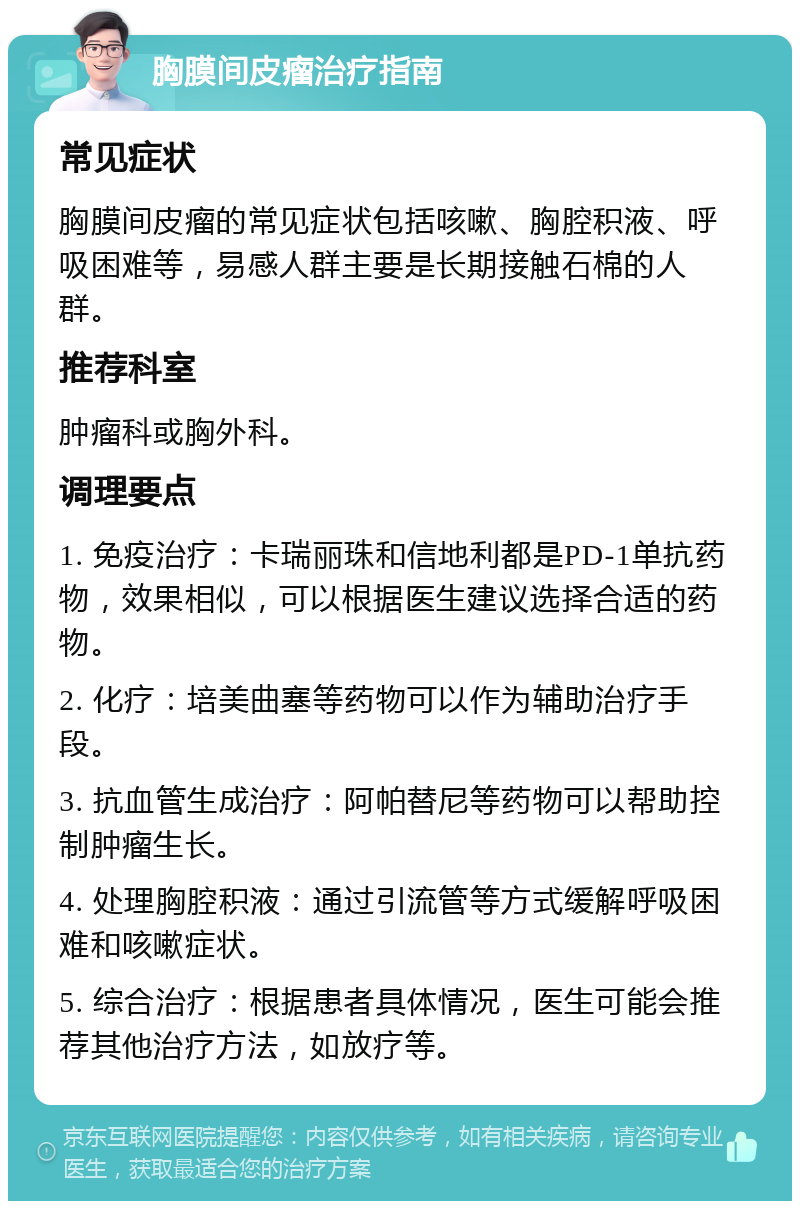 胸膜间皮瘤治疗指南 常见症状 胸膜间皮瘤的常见症状包括咳嗽、胸腔积液、呼吸困难等，易感人群主要是长期接触石棉的人群。 推荐科室 肿瘤科或胸外科。 调理要点 1. 免疫治疗：卡瑞丽珠和信地利都是PD-1单抗药物，效果相似，可以根据医生建议选择合适的药物。 2. 化疗：培美曲塞等药物可以作为辅助治疗手段。 3. 抗血管生成治疗：阿帕替尼等药物可以帮助控制肿瘤生长。 4. 处理胸腔积液：通过引流管等方式缓解呼吸困难和咳嗽症状。 5. 综合治疗：根据患者具体情况，医生可能会推荐其他治疗方法，如放疗等。