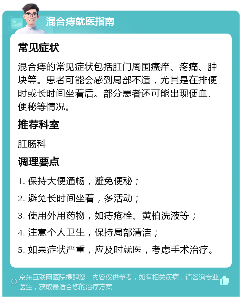 混合痔就医指南 常见症状 混合痔的常见症状包括肛门周围瘙痒、疼痛、肿块等。患者可能会感到局部不适，尤其是在排便时或长时间坐着后。部分患者还可能出现便血、便秘等情况。 推荐科室 肛肠科 调理要点 1. 保持大便通畅，避免便秘； 2. 避免长时间坐着，多活动； 3. 使用外用药物，如痔疮栓、黄柏洗液等； 4. 注意个人卫生，保持局部清洁； 5. 如果症状严重，应及时就医，考虑手术治疗。