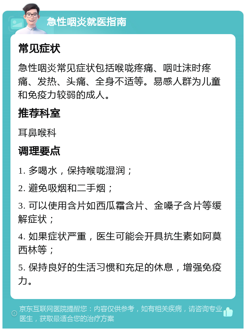 急性咽炎就医指南 常见症状 急性咽炎常见症状包括喉咙疼痛、咽吐沫时疼痛、发热、头痛、全身不适等。易感人群为儿童和免疫力较弱的成人。 推荐科室 耳鼻喉科 调理要点 1. 多喝水，保持喉咙湿润； 2. 避免吸烟和二手烟； 3. 可以使用含片如西瓜霜含片、金嗓子含片等缓解症状； 4. 如果症状严重，医生可能会开具抗生素如阿莫西林等； 5. 保持良好的生活习惯和充足的休息，增强免疫力。