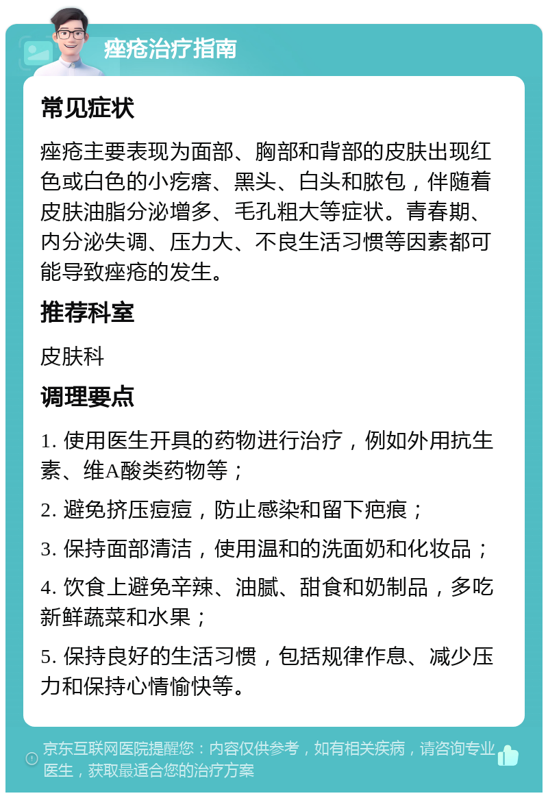 痤疮治疗指南 常见症状 痤疮主要表现为面部、胸部和背部的皮肤出现红色或白色的小疙瘩、黑头、白头和脓包，伴随着皮肤油脂分泌增多、毛孔粗大等症状。青春期、内分泌失调、压力大、不良生活习惯等因素都可能导致痤疮的发生。 推荐科室 皮肤科 调理要点 1. 使用医生开具的药物进行治疗，例如外用抗生素、维A酸类药物等； 2. 避免挤压痘痘，防止感染和留下疤痕； 3. 保持面部清洁，使用温和的洗面奶和化妆品； 4. 饮食上避免辛辣、油腻、甜食和奶制品，多吃新鲜蔬菜和水果； 5. 保持良好的生活习惯，包括规律作息、减少压力和保持心情愉快等。