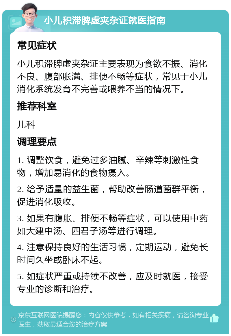 小儿积滞脾虚夹杂证就医指南 常见症状 小儿积滞脾虚夹杂证主要表现为食欲不振、消化不良、腹部胀满、排便不畅等症状，常见于小儿消化系统发育不完善或喂养不当的情况下。 推荐科室 儿科 调理要点 1. 调整饮食，避免过多油腻、辛辣等刺激性食物，增加易消化的食物摄入。 2. 给予适量的益生菌，帮助改善肠道菌群平衡，促进消化吸收。 3. 如果有腹胀、排便不畅等症状，可以使用中药如大建中汤、四君子汤等进行调理。 4. 注意保持良好的生活习惯，定期运动，避免长时间久坐或卧床不起。 5. 如症状严重或持续不改善，应及时就医，接受专业的诊断和治疗。