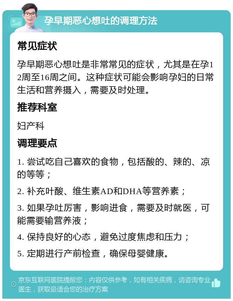 孕早期恶心想吐的调理方法 常见症状 孕早期恶心想吐是非常常见的症状，尤其是在孕12周至16周之间。这种症状可能会影响孕妇的日常生活和营养摄入，需要及时处理。 推荐科室 妇产科 调理要点 1. 尝试吃自己喜欢的食物，包括酸的、辣的、凉的等等； 2. 补充叶酸、维生素AD和DHA等营养素； 3. 如果孕吐厉害，影响进食，需要及时就医，可能需要输营养液； 4. 保持良好的心态，避免过度焦虑和压力； 5. 定期进行产前检查，确保母婴健康。