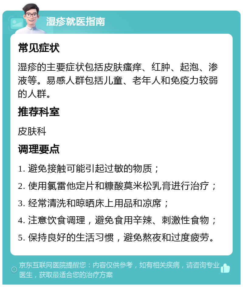 湿疹就医指南 常见症状 湿疹的主要症状包括皮肤瘙痒、红肿、起泡、渗液等。易感人群包括儿童、老年人和免疫力较弱的人群。 推荐科室 皮肤科 调理要点 1. 避免接触可能引起过敏的物质； 2. 使用氯雷他定片和糠酸莫米松乳膏进行治疗； 3. 经常清洗和晾晒床上用品和凉席； 4. 注意饮食调理，避免食用辛辣、刺激性食物； 5. 保持良好的生活习惯，避免熬夜和过度疲劳。