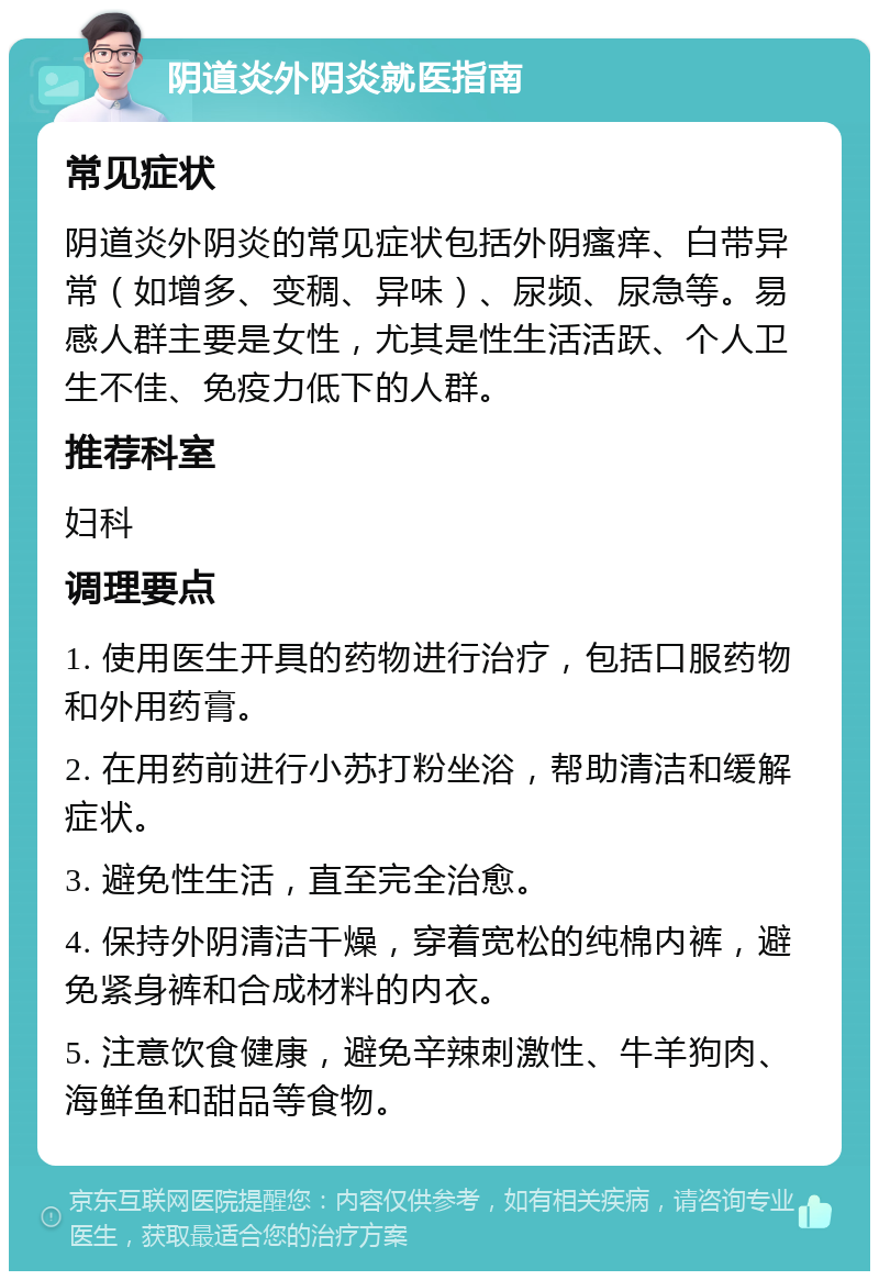 阴道炎外阴炎就医指南 常见症状 阴道炎外阴炎的常见症状包括外阴瘙痒、白带异常（如增多、变稠、异味）、尿频、尿急等。易感人群主要是女性，尤其是性生活活跃、个人卫生不佳、免疫力低下的人群。 推荐科室 妇科 调理要点 1. 使用医生开具的药物进行治疗，包括口服药物和外用药膏。 2. 在用药前进行小苏打粉坐浴，帮助清洁和缓解症状。 3. 避免性生活，直至完全治愈。 4. 保持外阴清洁干燥，穿着宽松的纯棉内裤，避免紧身裤和合成材料的内衣。 5. 注意饮食健康，避免辛辣刺激性、牛羊狗肉、海鲜鱼和甜品等食物。