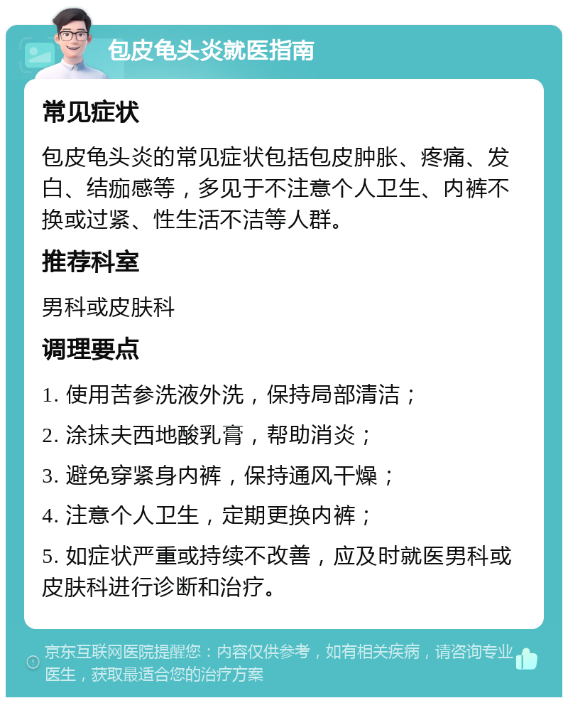 包皮龟头炎就医指南 常见症状 包皮龟头炎的常见症状包括包皮肿胀、疼痛、发白、结痂感等，多见于不注意个人卫生、内裤不换或过紧、性生活不洁等人群。 推荐科室 男科或皮肤科 调理要点 1. 使用苦参洗液外洗，保持局部清洁； 2. 涂抹夫西地酸乳膏，帮助消炎； 3. 避免穿紧身内裤，保持通风干燥； 4. 注意个人卫生，定期更换内裤； 5. 如症状严重或持续不改善，应及时就医男科或皮肤科进行诊断和治疗。