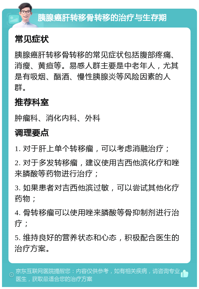 胰腺癌肝转移骨转移的治疗与生存期 常见症状 胰腺癌肝转移骨转移的常见症状包括腹部疼痛、消瘦、黄疸等。易感人群主要是中老年人，尤其是有吸烟、酗酒、慢性胰腺炎等风险因素的人群。 推荐科室 肿瘤科、消化内科、外科 调理要点 1. 对于肝上单个转移瘤，可以考虑消融治疗； 2. 对于多发转移瘤，建议使用吉西他滨化疗和唑来膦酸等药物进行治疗； 3. 如果患者对吉西他滨过敏，可以尝试其他化疗药物； 4. 骨转移瘤可以使用唑来膦酸等骨抑制剂进行治疗； 5. 维持良好的营养状态和心态，积极配合医生的治疗方案。