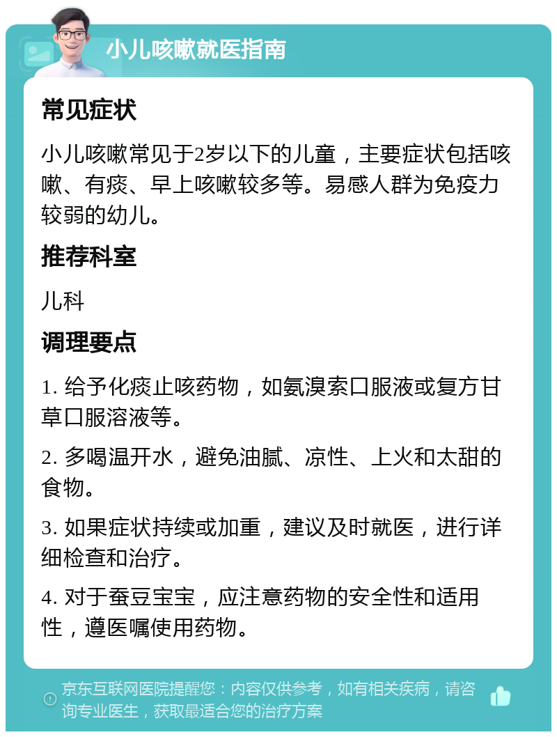 小儿咳嗽就医指南 常见症状 小儿咳嗽常见于2岁以下的儿童，主要症状包括咳嗽、有痰、早上咳嗽较多等。易感人群为免疫力较弱的幼儿。 推荐科室 儿科 调理要点 1. 给予化痰止咳药物，如氨溴索口服液或复方甘草口服溶液等。 2. 多喝温开水，避免油腻、凉性、上火和太甜的食物。 3. 如果症状持续或加重，建议及时就医，进行详细检查和治疗。 4. 对于蚕豆宝宝，应注意药物的安全性和适用性，遵医嘱使用药物。