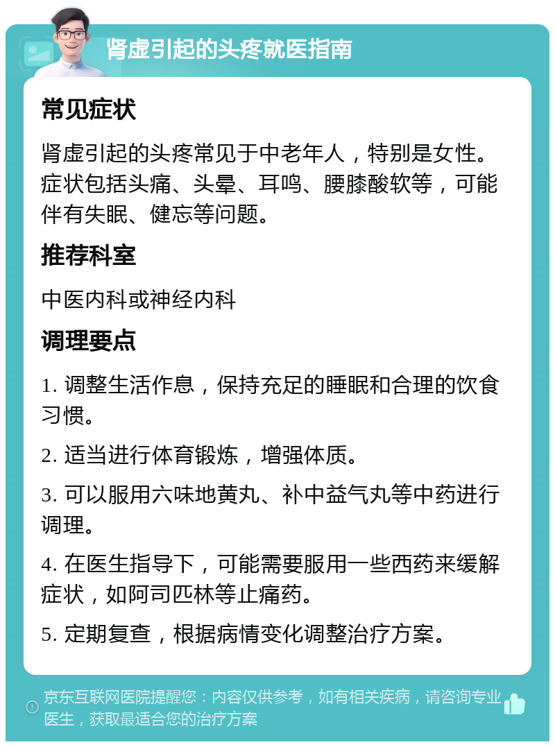 肾虚引起的头疼就医指南 常见症状 肾虚引起的头疼常见于中老年人，特别是女性。症状包括头痛、头晕、耳鸣、腰膝酸软等，可能伴有失眠、健忘等问题。 推荐科室 中医内科或神经内科 调理要点 1. 调整生活作息，保持充足的睡眠和合理的饮食习惯。 2. 适当进行体育锻炼，增强体质。 3. 可以服用六味地黄丸、补中益气丸等中药进行调理。 4. 在医生指导下，可能需要服用一些西药来缓解症状，如阿司匹林等止痛药。 5. 定期复查，根据病情变化调整治疗方案。