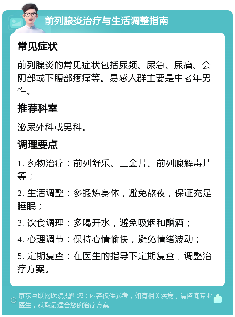 前列腺炎治疗与生活调整指南 常见症状 前列腺炎的常见症状包括尿频、尿急、尿痛、会阴部或下腹部疼痛等。易感人群主要是中老年男性。 推荐科室 泌尿外科或男科。 调理要点 1. 药物治疗：前列舒乐、三金片、前列腺解毒片等； 2. 生活调整：多锻炼身体，避免熬夜，保证充足睡眠； 3. 饮食调理：多喝开水，避免吸烟和酗酒； 4. 心理调节：保持心情愉快，避免情绪波动； 5. 定期复查：在医生的指导下定期复查，调整治疗方案。