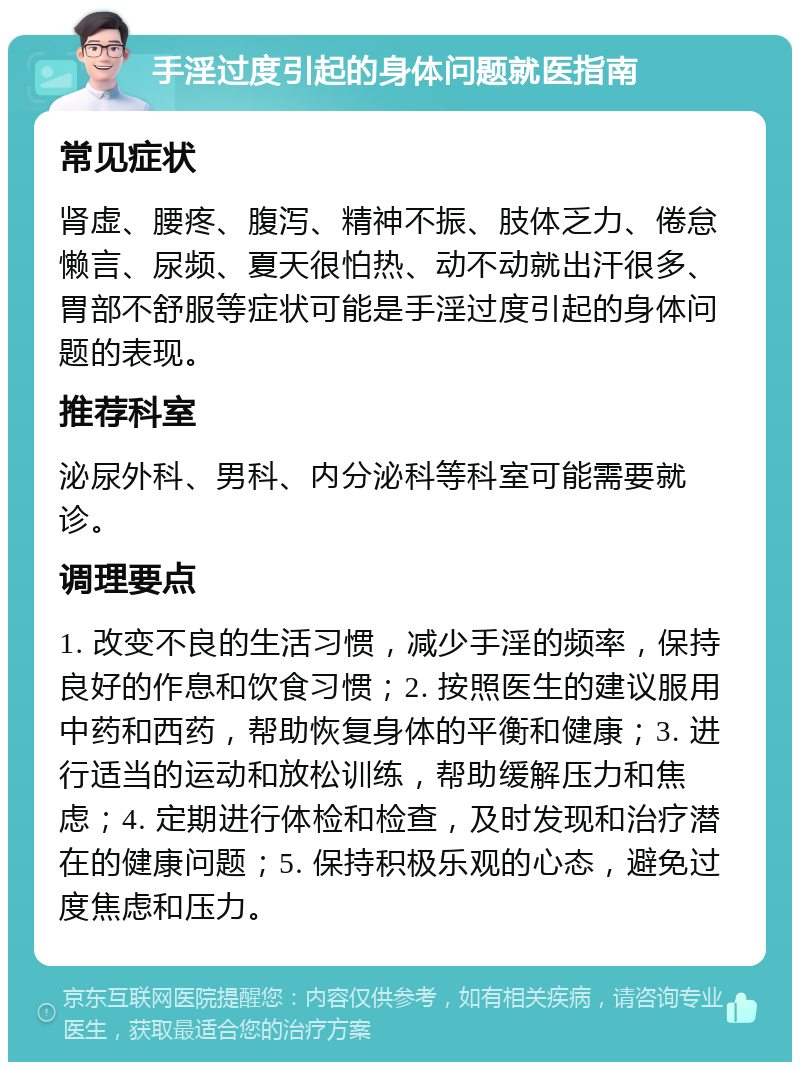 手淫过度引起的身体问题就医指南 常见症状 肾虚、腰疼、腹泻、精神不振、肢体乏力、倦怠懒言、尿频、夏天很怕热、动不动就出汗很多、胃部不舒服等症状可能是手淫过度引起的身体问题的表现。 推荐科室 泌尿外科、男科、内分泌科等科室可能需要就诊。 调理要点 1. 改变不良的生活习惯，减少手淫的频率，保持良好的作息和饮食习惯；2. 按照医生的建议服用中药和西药，帮助恢复身体的平衡和健康；3. 进行适当的运动和放松训练，帮助缓解压力和焦虑；4. 定期进行体检和检查，及时发现和治疗潜在的健康问题；5. 保持积极乐观的心态，避免过度焦虑和压力。