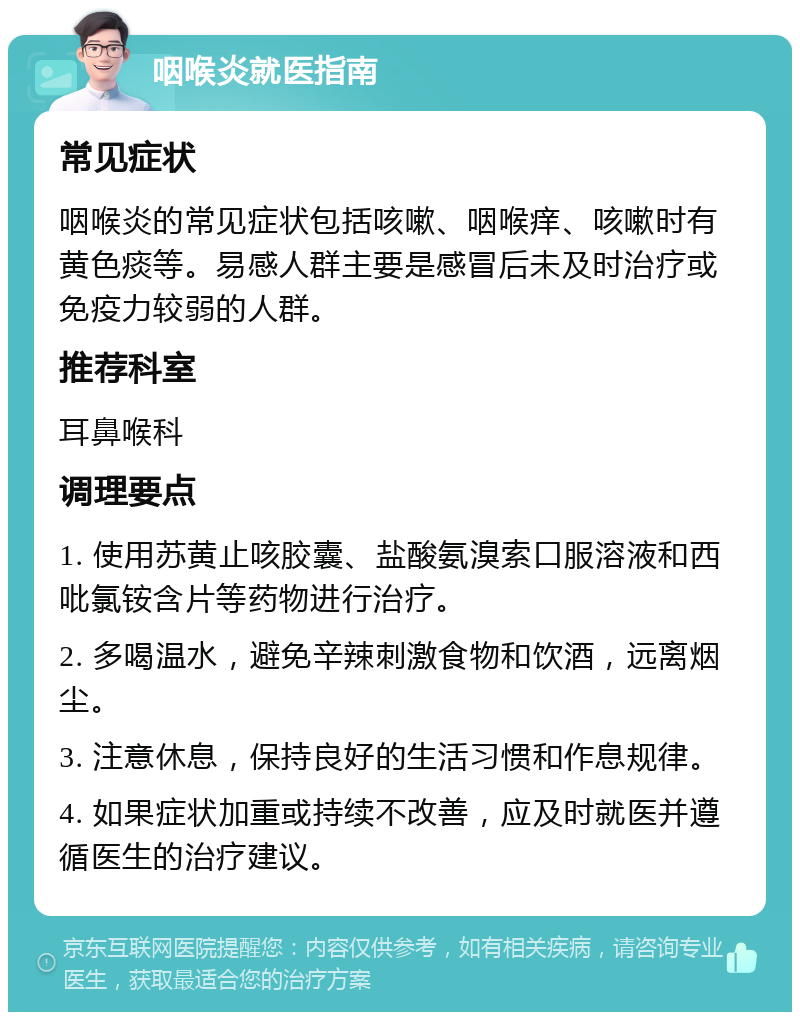 咽喉炎就医指南 常见症状 咽喉炎的常见症状包括咳嗽、咽喉痒、咳嗽时有黄色痰等。易感人群主要是感冒后未及时治疗或免疫力较弱的人群。 推荐科室 耳鼻喉科 调理要点 1. 使用苏黄止咳胶囊、盐酸氨溴索口服溶液和西吡氯铵含片等药物进行治疗。 2. 多喝温水，避免辛辣刺激食物和饮酒，远离烟尘。 3. 注意休息，保持良好的生活习惯和作息规律。 4. 如果症状加重或持续不改善，应及时就医并遵循医生的治疗建议。