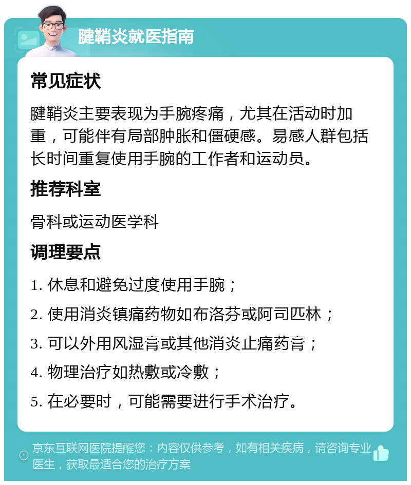 腱鞘炎就医指南 常见症状 腱鞘炎主要表现为手腕疼痛，尤其在活动时加重，可能伴有局部肿胀和僵硬感。易感人群包括长时间重复使用手腕的工作者和运动员。 推荐科室 骨科或运动医学科 调理要点 1. 休息和避免过度使用手腕； 2. 使用消炎镇痛药物如布洛芬或阿司匹林； 3. 可以外用风湿膏或其他消炎止痛药膏； 4. 物理治疗如热敷或冷敷； 5. 在必要时，可能需要进行手术治疗。