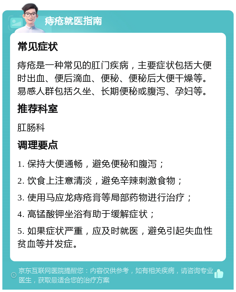 痔疮就医指南 常见症状 痔疮是一种常见的肛门疾病，主要症状包括大便时出血、便后滴血、便秘、便秘后大便干燥等。易感人群包括久坐、长期便秘或腹泻、孕妇等。 推荐科室 肛肠科 调理要点 1. 保持大便通畅，避免便秘和腹泻； 2. 饮食上注意清淡，避免辛辣刺激食物； 3. 使用马应龙痔疮膏等局部药物进行治疗； 4. 高锰酸钾坐浴有助于缓解症状； 5. 如果症状严重，应及时就医，避免引起失血性贫血等并发症。