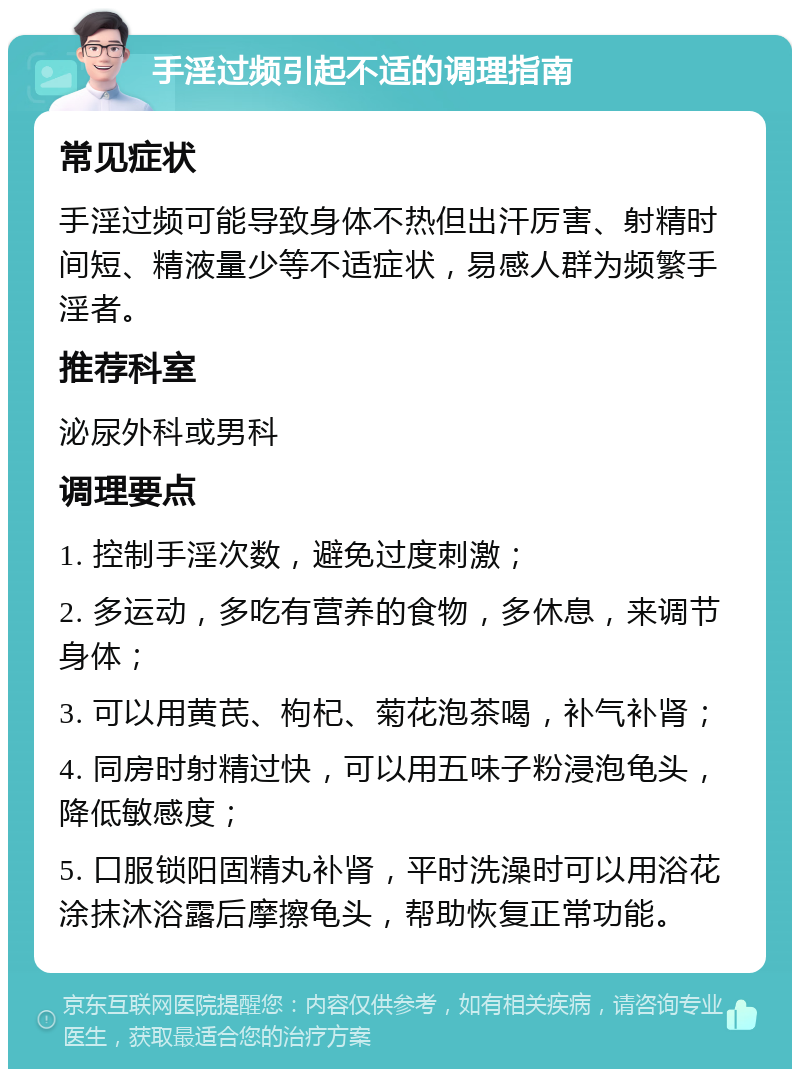 手淫过频引起不适的调理指南 常见症状 手淫过频可能导致身体不热但出汗厉害、射精时间短、精液量少等不适症状，易感人群为频繁手淫者。 推荐科室 泌尿外科或男科 调理要点 1. 控制手淫次数，避免过度刺激； 2. 多运动，多吃有营养的食物，多休息，来调节身体； 3. 可以用黄芪、枸杞、菊花泡茶喝，补气补肾； 4. 同房时射精过快，可以用五味子粉浸泡龟头，降低敏感度； 5. 口服锁阳固精丸补肾，平时洗澡时可以用浴花涂抹沐浴露后摩擦龟头，帮助恢复正常功能。