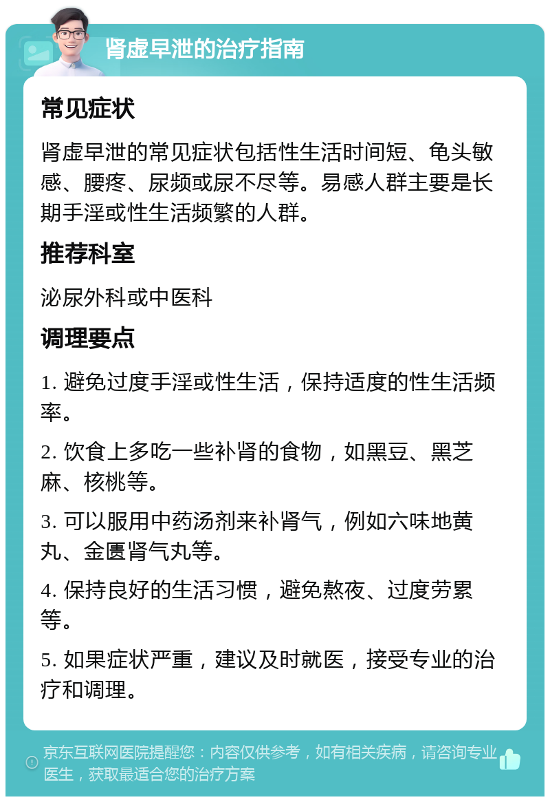 肾虚早泄的治疗指南 常见症状 肾虚早泄的常见症状包括性生活时间短、龟头敏感、腰疼、尿频或尿不尽等。易感人群主要是长期手淫或性生活频繁的人群。 推荐科室 泌尿外科或中医科 调理要点 1. 避免过度手淫或性生活，保持适度的性生活频率。 2. 饮食上多吃一些补肾的食物，如黑豆、黑芝麻、核桃等。 3. 可以服用中药汤剂来补肾气，例如六味地黄丸、金匮肾气丸等。 4. 保持良好的生活习惯，避免熬夜、过度劳累等。 5. 如果症状严重，建议及时就医，接受专业的治疗和调理。