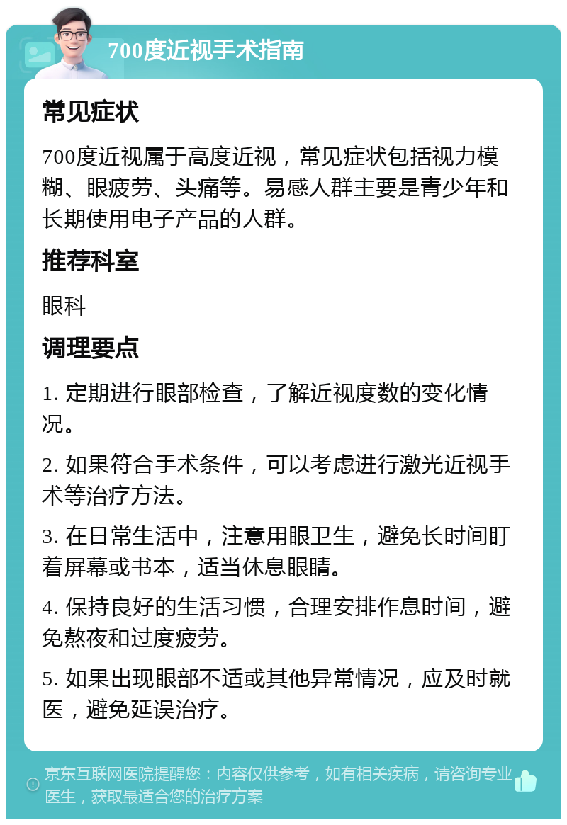 700度近视手术指南 常见症状 700度近视属于高度近视，常见症状包括视力模糊、眼疲劳、头痛等。易感人群主要是青少年和长期使用电子产品的人群。 推荐科室 眼科 调理要点 1. 定期进行眼部检查，了解近视度数的变化情况。 2. 如果符合手术条件，可以考虑进行激光近视手术等治疗方法。 3. 在日常生活中，注意用眼卫生，避免长时间盯着屏幕或书本，适当休息眼睛。 4. 保持良好的生活习惯，合理安排作息时间，避免熬夜和过度疲劳。 5. 如果出现眼部不适或其他异常情况，应及时就医，避免延误治疗。