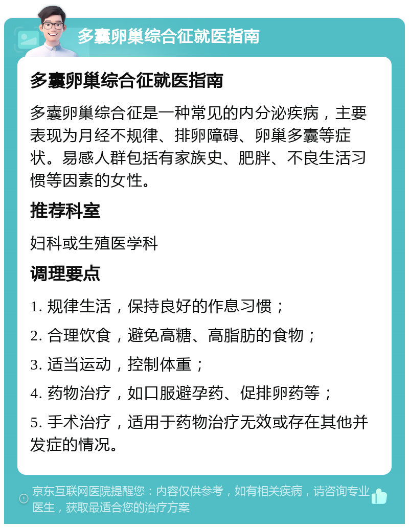 多囊卵巢综合征就医指南 多囊卵巢综合征就医指南 多囊卵巢综合征是一种常见的内分泌疾病，主要表现为月经不规律、排卵障碍、卵巢多囊等症状。易感人群包括有家族史、肥胖、不良生活习惯等因素的女性。 推荐科室 妇科或生殖医学科 调理要点 1. 规律生活，保持良好的作息习惯； 2. 合理饮食，避免高糖、高脂肪的食物； 3. 适当运动，控制体重； 4. 药物治疗，如口服避孕药、促排卵药等； 5. 手术治疗，适用于药物治疗无效或存在其他并发症的情况。