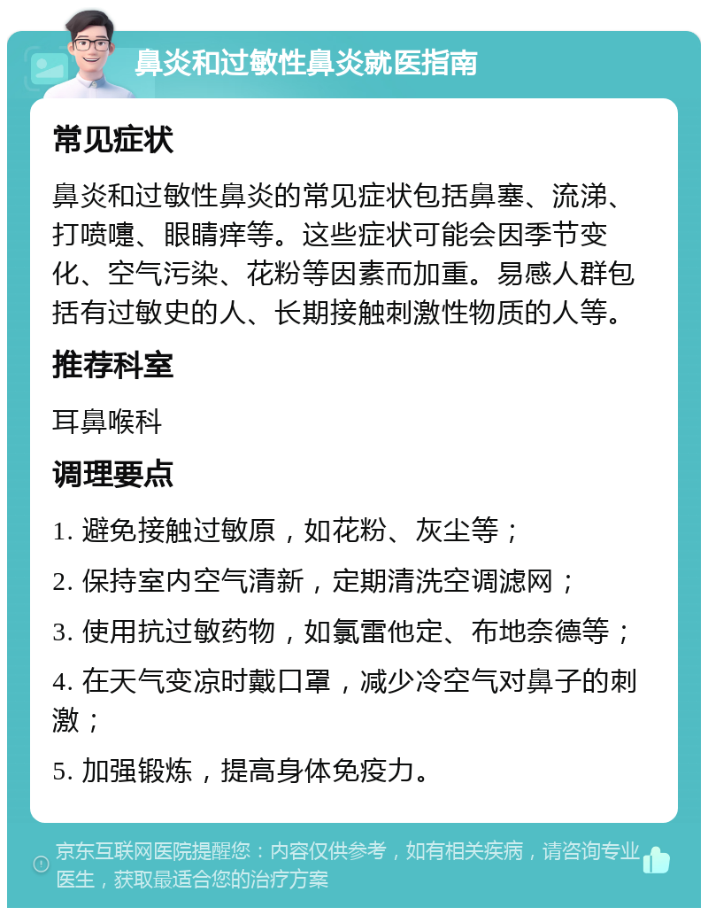 鼻炎和过敏性鼻炎就医指南 常见症状 鼻炎和过敏性鼻炎的常见症状包括鼻塞、流涕、打喷嚏、眼睛痒等。这些症状可能会因季节变化、空气污染、花粉等因素而加重。易感人群包括有过敏史的人、长期接触刺激性物质的人等。 推荐科室 耳鼻喉科 调理要点 1. 避免接触过敏原，如花粉、灰尘等； 2. 保持室内空气清新，定期清洗空调滤网； 3. 使用抗过敏药物，如氯雷他定、布地奈德等； 4. 在天气变凉时戴口罩，减少冷空气对鼻子的刺激； 5. 加强锻炼，提高身体免疫力。